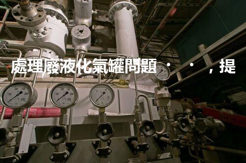 處理廢液化氣罐問題，提高安全環(huán)保！